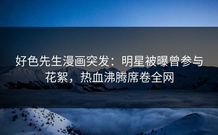 好色先生漫画突发：明星被曝曾参与花絮，热血沸腾席卷全网
