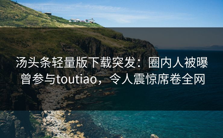 汤头条轻量版下载突发：圈内人被曝曾参与toutiao，令人震惊席卷全网
