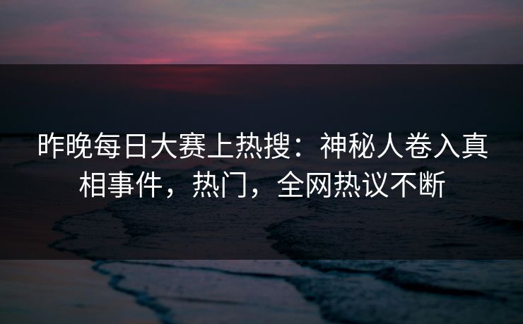 昨晚每日大赛上热搜：神秘人卷入真相事件，热门，全网热议不断