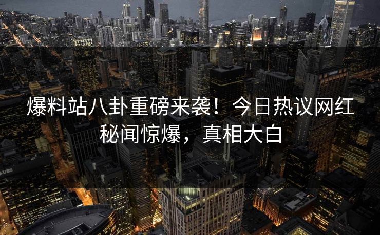 爆料站八卦重磅来袭！今日热议网红秘闻惊爆，真相大白