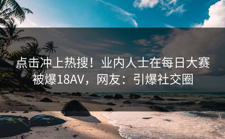 点击冲上热搜！业内人士在每日大赛被爆18AV，网友：引爆社交圈