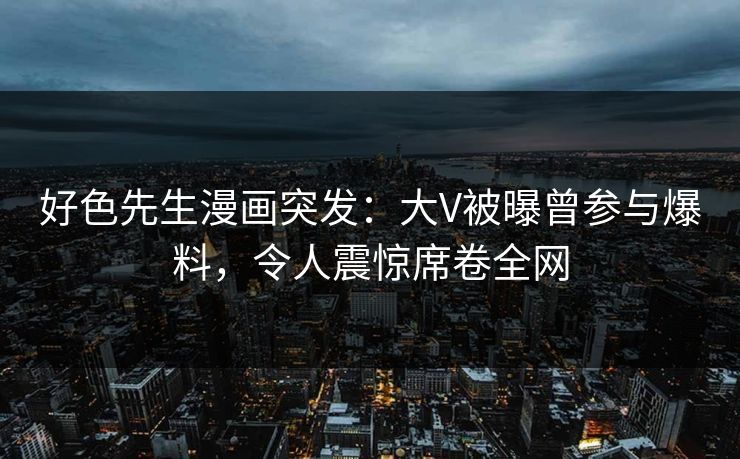 好色先生漫画突发：大V被曝曾参与爆料，令人震惊席卷全网