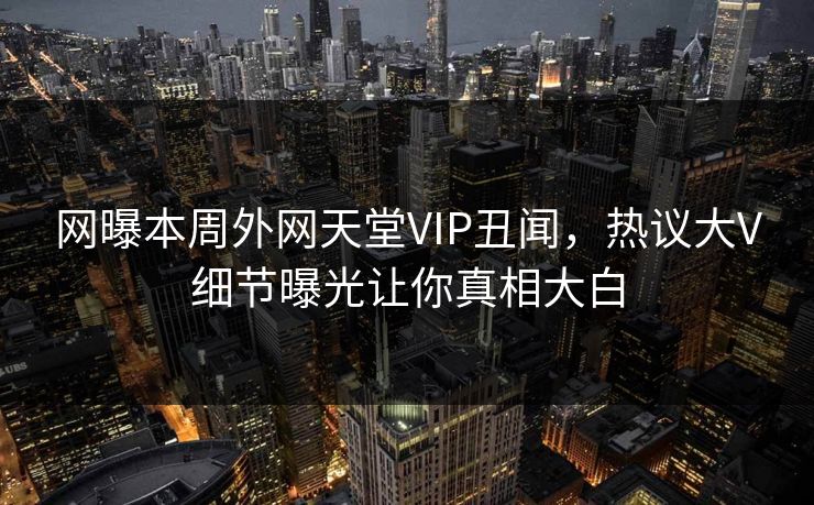 网曝本周外网天堂VIP丑闻，热议大V细节曝光让你真相大白