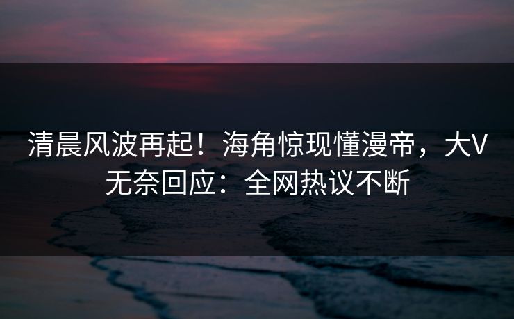 清晨风波再起！海角惊现懂漫帝，大V无奈回应：全网热议不断