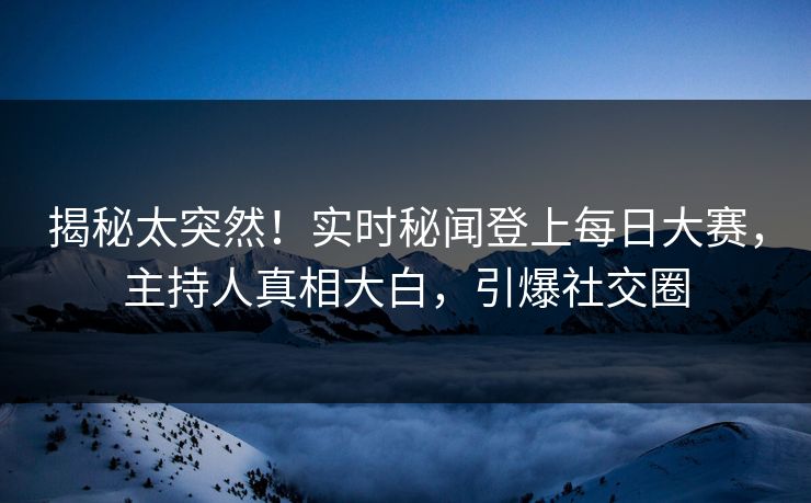 揭秘太突然！实时秘闻登上每日大赛，主持人真相大白，引爆社交圈