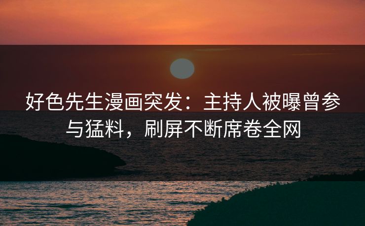 好色先生漫画突发：主持人被曝曾参与猛料，刷屏不断席卷全网