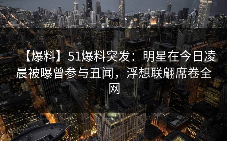 【爆料】51爆料突发：明星在今日凌晨被曝曾参与丑闻，浮想联翩席卷全网