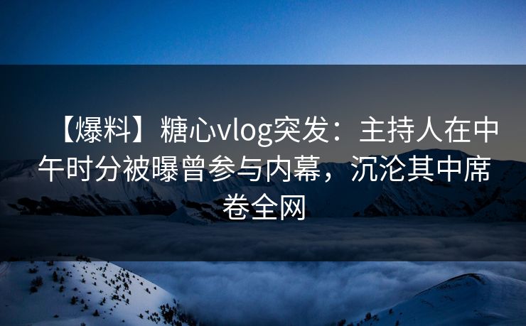 【爆料】糖心vlog突发：主持人在中午时分被曝曾参与内幕，沉沦其中席卷全网