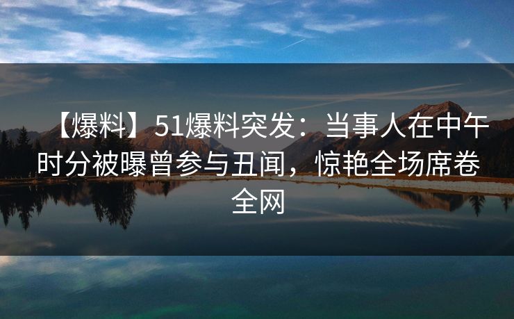 【爆料】51爆料突发：当事人在中午时分被曝曾参与丑闻，惊艳全场席卷全网