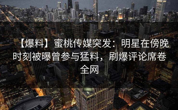 【爆料】蜜桃传媒突发：明星在傍晚时刻被曝曾参与猛料，刷爆评论席卷全网