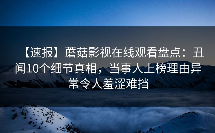 【速报】蘑菇影视在线观看盘点：丑闻10个细节真相，当事人上榜理由异常令人羞涩难挡