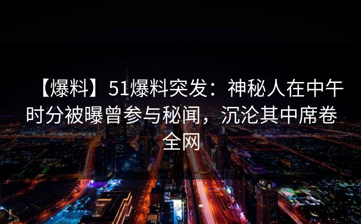 【爆料】51爆料突发：神秘人在中午时分被曝曾参与秘闻，沉沦其中席卷全网