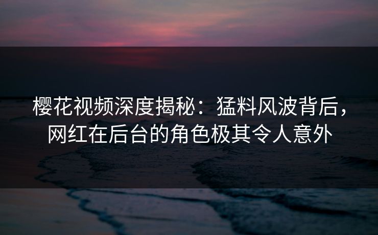 樱花视频深度揭秘：猛料风波背后，网红在后台的角色极其令人意外