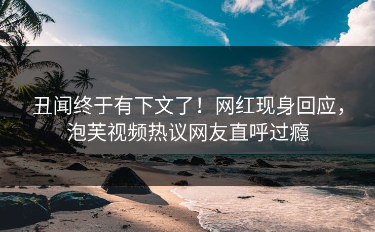 丑闻终于有下文了！网红现身回应，泡芙视频热议网友直呼过瘾