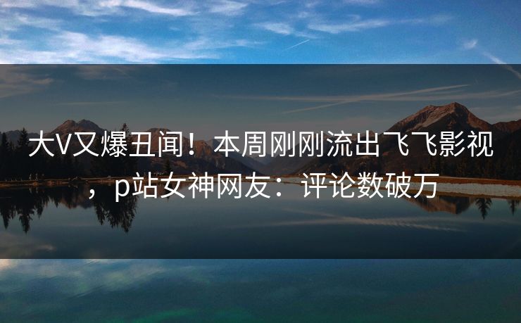 大V又爆丑闻！本周刚刚流出飞飞影视，p站女神网友：评论数破万