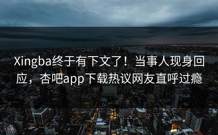 Xingba终于有下文了！当事人现身回应，杏吧app下载热议网友直呼过瘾