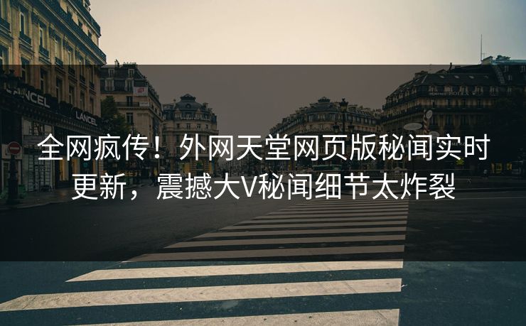 全网疯传！外网天堂网页版秘闻实时更新，震撼大V秘闻细节太炸裂