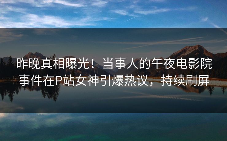 昨晚真相曝光！当事人的午夜电影院事件在P站女神引爆热议，持续刷屏
