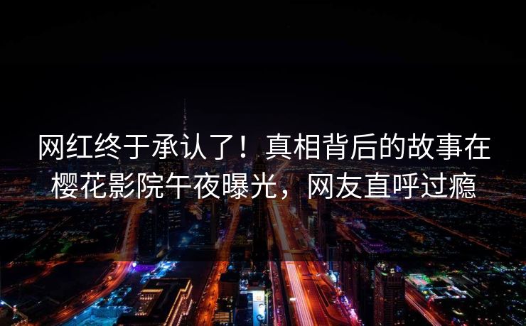 网红终于承认了！真相背后的故事在樱花影院午夜曝光，网友直呼过瘾