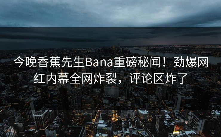 今晚香蕉先生Bana重磅秘闻！劲爆网红内幕全网炸裂，评论区炸了