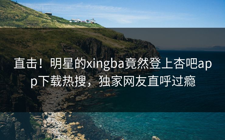 直击！明星的xingba竟然登上杏吧app下载热搜，独家网友直呼过瘾