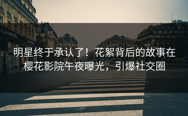 明星终于承认了！花絮背后的故事在樱花影院午夜曝光，引爆社交圈