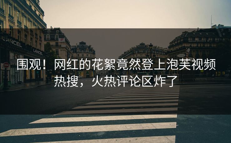 围观！网红的花絮竟然登上泡芙视频热搜，火热评论区炸了