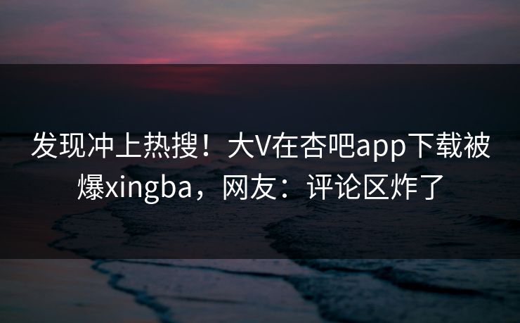 发现冲上热搜！大V在杏吧app下载被爆xingba，网友：评论区炸了