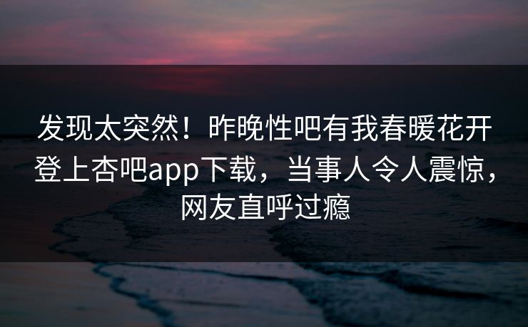 发现太突然!昨晚性吧有我春暖花开登上杏吧app下载,当事人令人震惊,网友直呼过瘾 发现太突然!昨晚性吧有我春暖花开登上杏吧app下载,当事人令人震惊,网友直呼过瘾