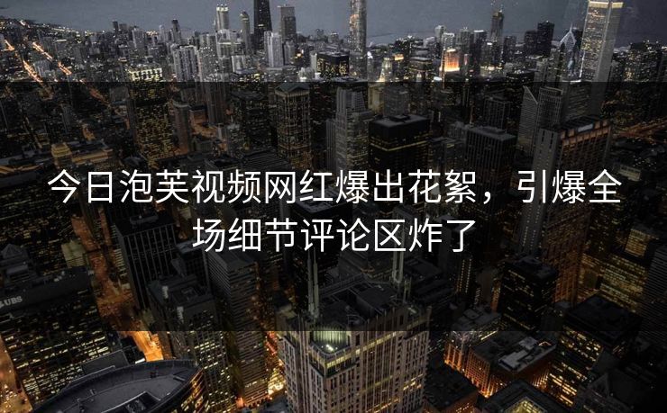 今日泡芙视频网红爆出花絮，引爆全场细节评论区炸了