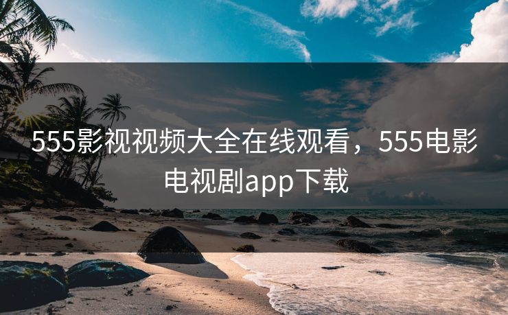 555影视视频大全在线观看，555电影电视剧app下载