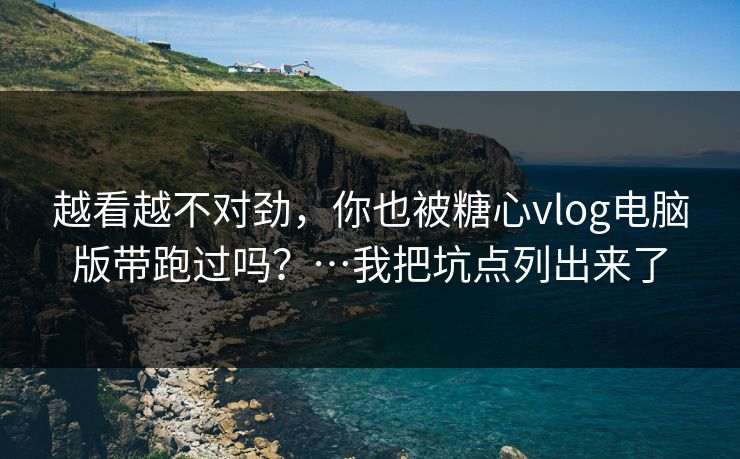 越看越不对劲，你也被糖心vlog电脑版带跑过吗？…我把坑点列出来了