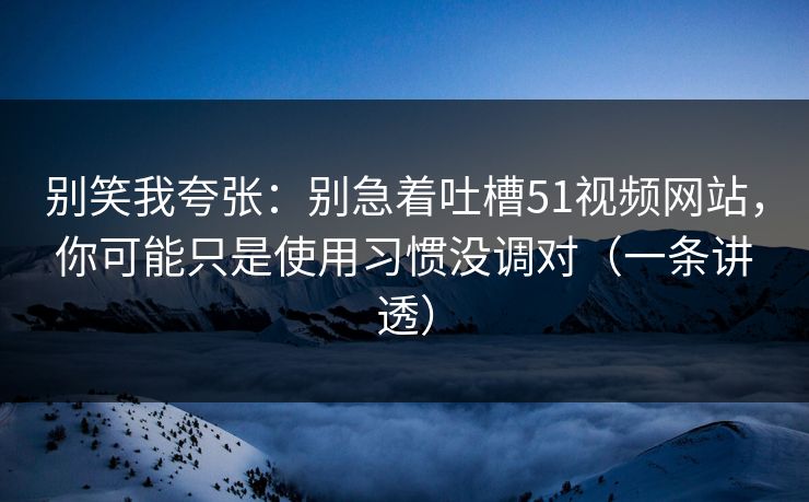 别笑我夸张:别急着吐槽51视频网站,你可能只是使用习惯没调对(一条讲透) 别笑我夸张:别急着吐槽51视频网站,你可能只是使用习惯没调对(一条讲透)