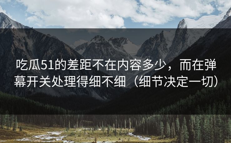 吃瓜51的差距不在内容多少，而在弹幕开关处理得细不细（细节决定一切）