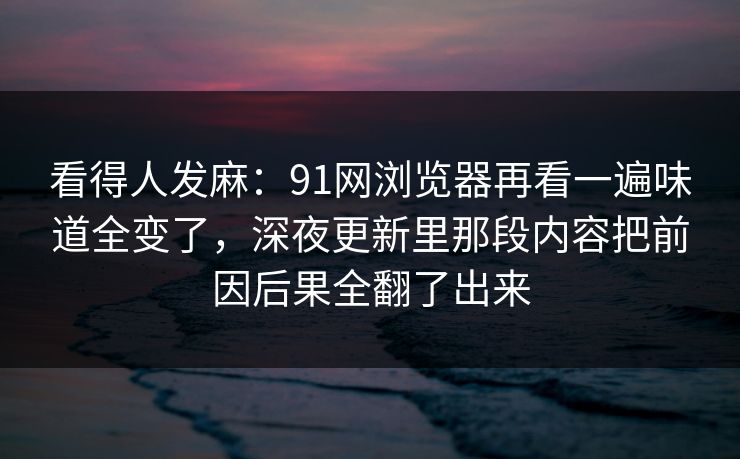 看得人发麻:91网浏览器再看一遍味道全变了,深夜更新里那段内容把前因后果全翻了出来 看得人发麻:91网浏览器再看一遍味道全变了,深夜更新里那段内容把前因后果全翻了出来